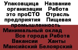 Упаковщица › Название организации ­ Работа-это проСТО › Отрасль предприятия ­ Пищевая промышленность › Минимальный оклад ­ 20 000 - Все города Работа » Вакансии   . Ханты-Мансийский,Белоярский г.